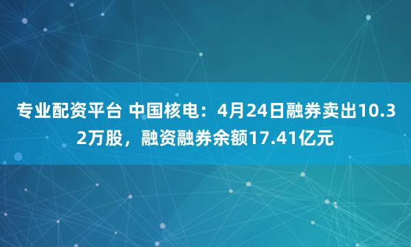 专业配资平台 中国核电：4月24日融券卖出10.32万股，融资融券余额17.41亿元