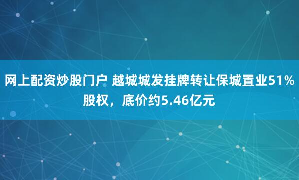 网上配资炒股门户 越城城发挂牌转让保城置业51%股权，底价约5.46亿元
