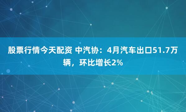 股票行情今天配资 中汽协：4月汽车出口51.7万辆，环比增长2%