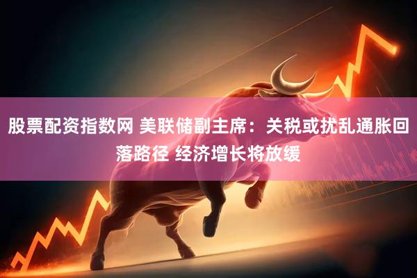 股票配资指数网 美联储副主席：关税或扰乱通胀回落路径 经济增长将放缓