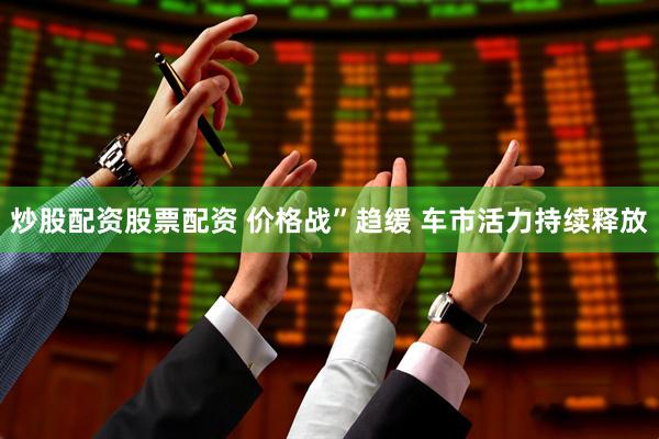炒股配资股票配资 价格战”趋缓 车市活力持续释放
