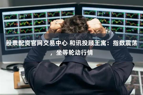 股票配资官网交易中心 和讯投顾王寓：指数震荡，坐等轮动行情