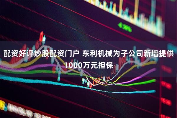 配资好评炒股配资门户 东利机械为子公司新增提供1000万元担保