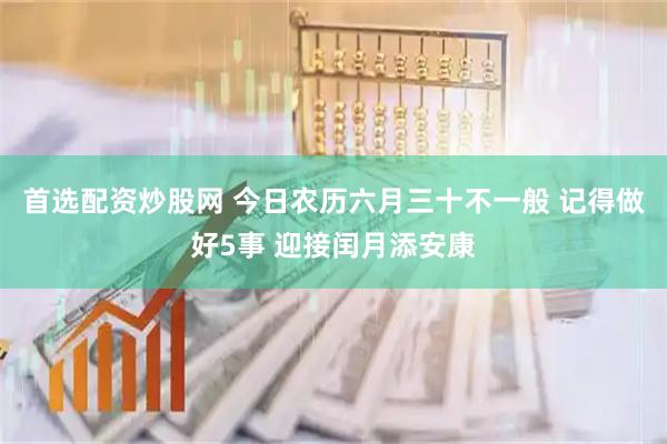首选配资炒股网 今日农历六月三十不一般 记得做好5事 迎接闰月添安康
