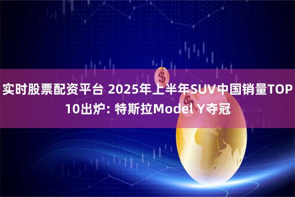 实时股票配资平台 2025年上半年SUV中国销量TOP10出炉: 特斯拉Model Y夺冠