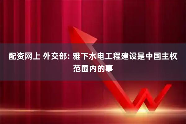 配资网上 外交部: 雅下水电工程建设是中国主权范围内的事