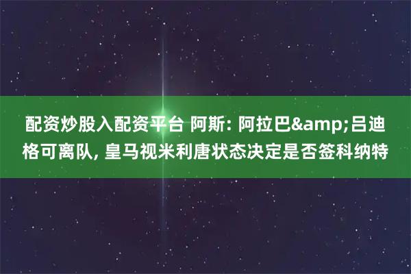 配资炒股入配资平台 阿斯: 阿拉巴&吕迪格可离队, 皇马视米利唐状态决定是否签科纳特
