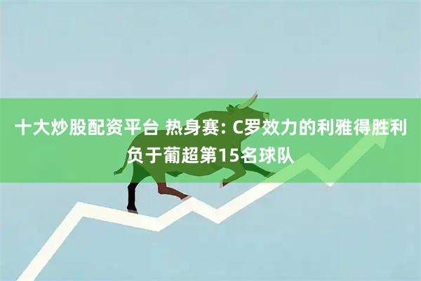 十大炒股配资平台 热身赛: C罗效力的利雅得胜利负于葡超第15名球队