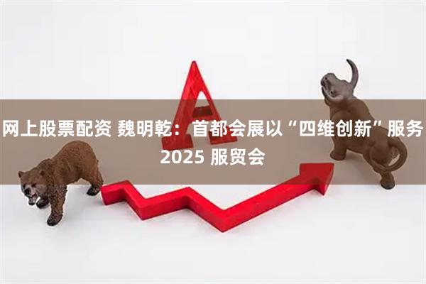 网上股票配资 魏明乾：首都会展以“四维创新”服务2025 服贸会
