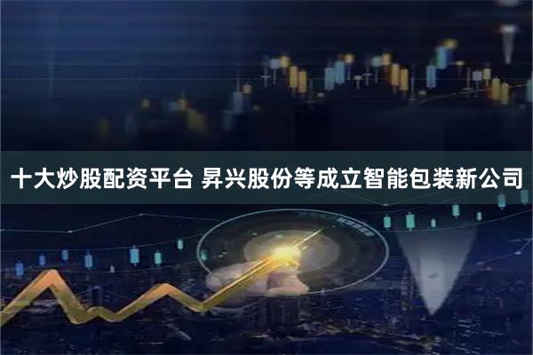 十大炒股配资平台 昇兴股份等成立智能包装新公司