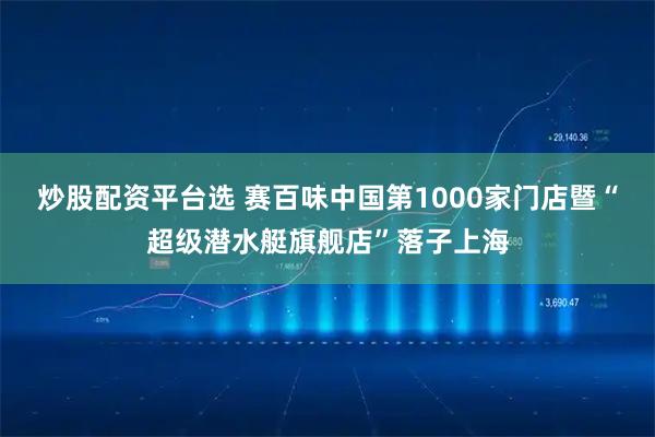 炒股配资平台选 赛百味中国第1000家门店暨“超级潜水艇旗舰店”落子上海