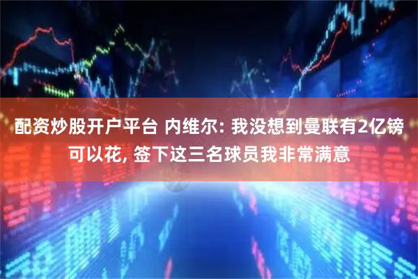 配资炒股开户平台 内维尔: 我没想到曼联有2亿镑可以花, 签下这三名球员我非常满意