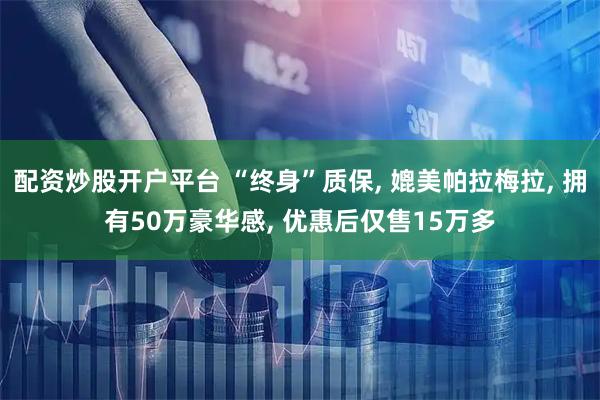 配资炒股开户平台 “终身”质保, 媲美帕拉梅拉, 拥有50万豪华感, 优惠后仅售15万多