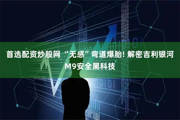 首选配资炒股网 “无感”弯道爆胎! 解密吉利银河M9安全黑科技