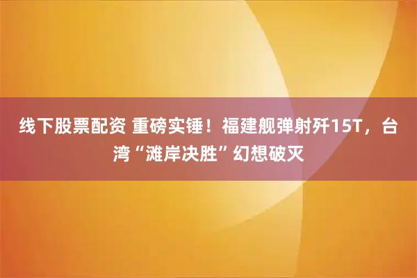 线下股票配资 重磅实锤!福建舰弹射歼15T,台湾“滩岸决胜”幻想破灭