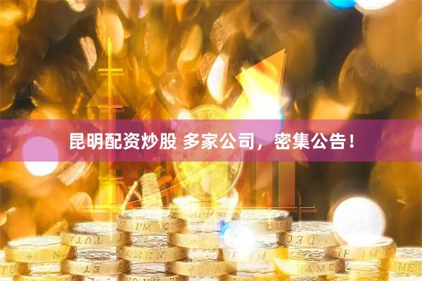 昆明配资炒股 多家公司，密集公告！
