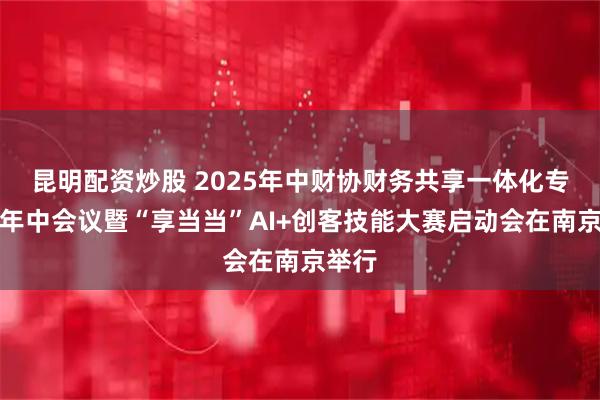 昆明配资炒股 2025年中财协财务共享一体化专委会年中会议暨“享当当”AI+创客技能大赛启动会在南京举行