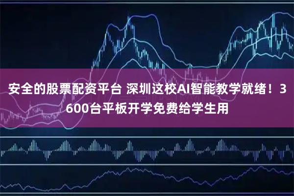 安全的股票配资平台 深圳这校AI智能教学就绪！3600台平板开学免费给学生用