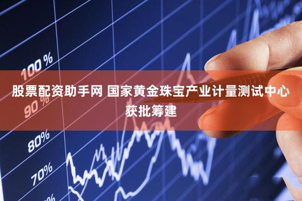 股票配资助手网 国家黄金珠宝产业计量测试中心获批筹建