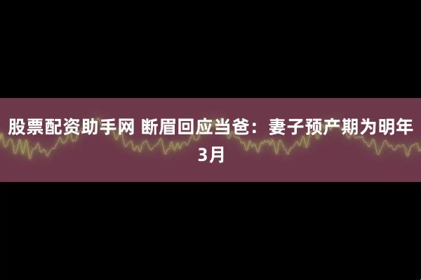 股票配资助手网 断眉回应当爸：妻子预产期为明年3月