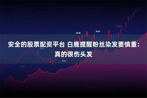 安全的股票配资平台 白鹿提醒粉丝染发要慎重：真的很伤头发