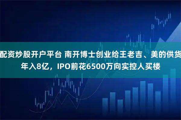 配资炒股开户平台 南开博士创业给王老吉、美的供货年入8亿,IPO前花6500万向实控人买楼