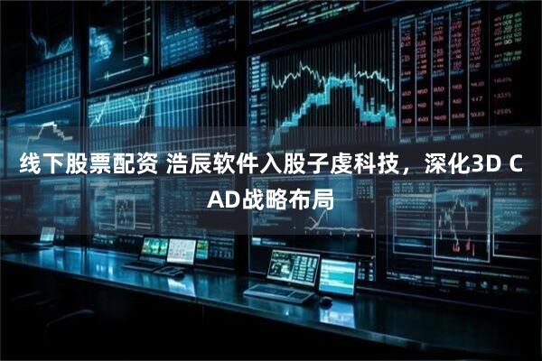 线下股票配资 浩辰软件入股子虔科技,深化3D CAD战略布局