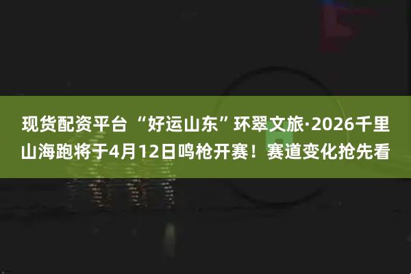 现货配资平台 “好运山东”环翠文旅·2026千里山海跑将于4月12日鸣枪开赛！赛道变化抢先看