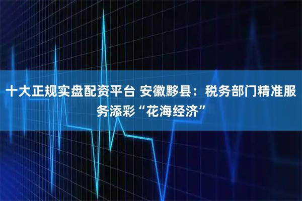 十大正规实盘配资平台 安徽黟县:税务部门精准服务添彩“花海经济”