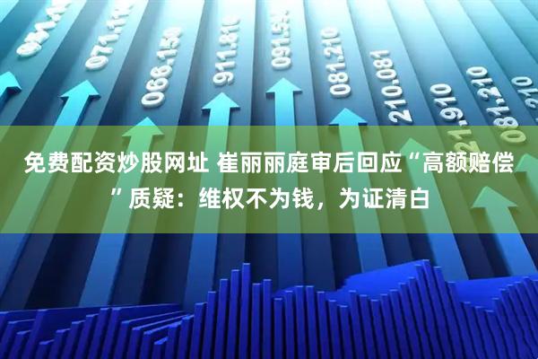 免费配资炒股网址 崔丽丽庭审后回应“高额赔偿”质疑：维权不为钱，为证清白