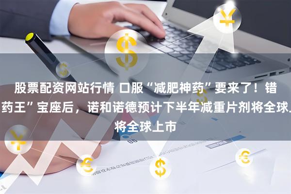 股票配资网站行情 口服“减肥神药”要来了！错失“药王”宝座后，诺和诺德预计下半年减重片剂将全球上市