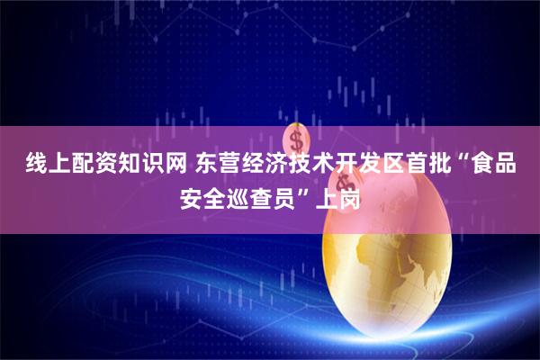 线上配资知识网 东营经济技术开发区首批“食品安全巡查员”上岗