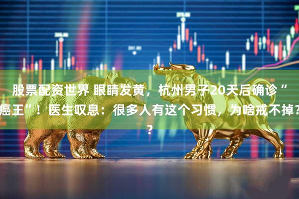 股票配资世界 眼睛发黄，杭州男子20天后确诊“癌王”！医生叹息：很多人有这个习惯，为啥戒不掉？