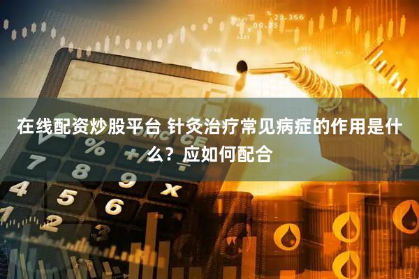 在线配资炒股平台 针灸治疗常见病症的作用是什么？应如何配合