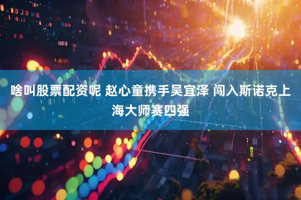 啥叫股票配资呢 赵心童携手吴宜泽 闯入斯诺克上海大师赛四强
