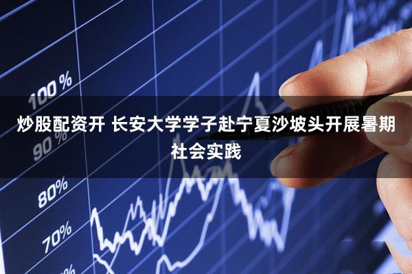 炒股配资开 长安大学学子赴宁夏沙坡头开展暑期社会实践