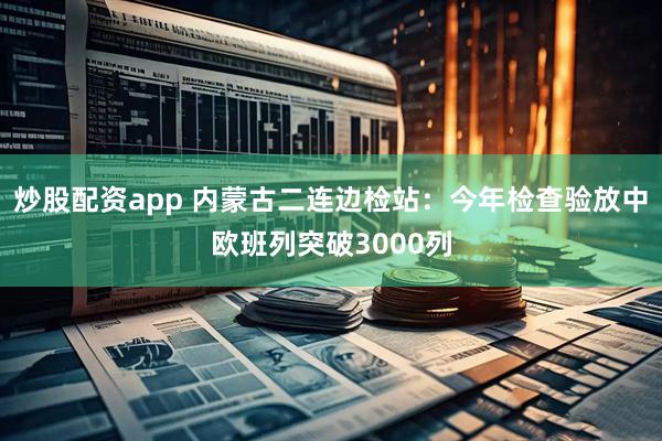 炒股配资app 内蒙古二连边检站：今年检查验放中欧班列突破3000列