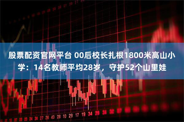 股票配资官网平台 00后校长扎根1800米高山小学：14名教师平均28岁，守护52个山里娃