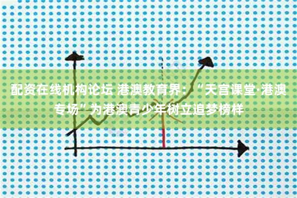 配资在线机构论坛 港澳教育界：“天宫课堂·港澳专场”为港澳青少年树立追梦榜样