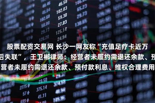 股票配资交易网 长沙一网友称“充值足疗卡近万元，商家擅自转移服务后失联”，王卫郴律师：经营者未履约需退还余款、预付款利息、维权合理费用