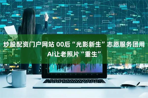 炒股配资门户网站 00后“光影新生”志愿服务团用AI让老照片“重生”