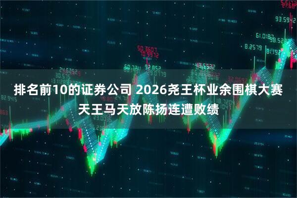 排名前10的证券公司 2026尧王杯业余围棋大赛天王马天放陈扬连遭败绩