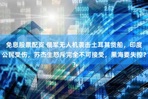 免息股票配资 俄军无人机袭击土耳其货船，印度公民受伤，苏杰生怒斥完全不可接受，黑海要失控？