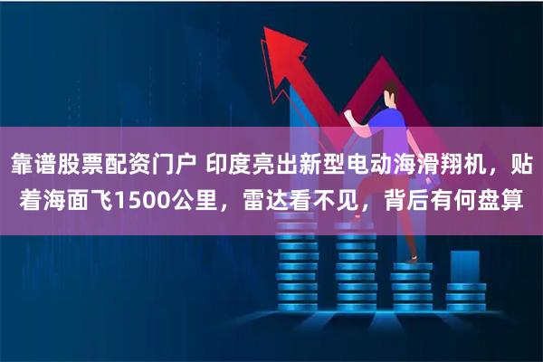 靠谱股票配资门户 印度亮出新型电动海滑翔机，贴着海面飞1500公里，雷达看不见，背后有何盘算
